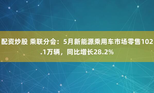 配资炒股 乘联分会：5月新能源乘用车市场零售102.1万辆，同比增长28.2%