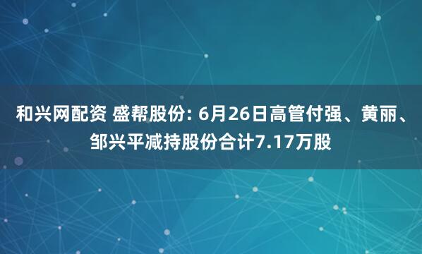 和兴网配资 盛帮股份: 6月26日高管付强、黄丽、邹兴平减持股份合计7.17万股