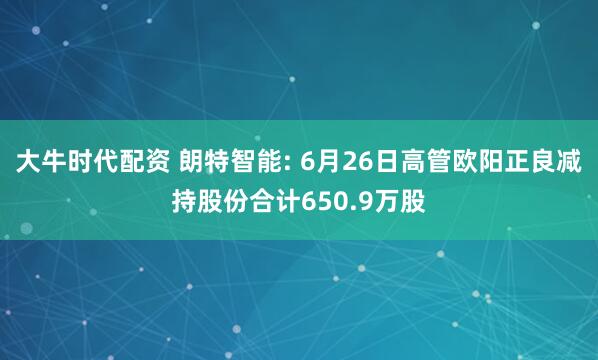 大牛时代配资 朗特智能: 6月26日高管欧阳正良减持股份合计650.9万股