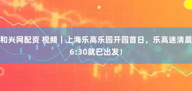 和兴网配资 视频｜上海乐高乐园开园首日，乐高迷清晨6:30就已出发！