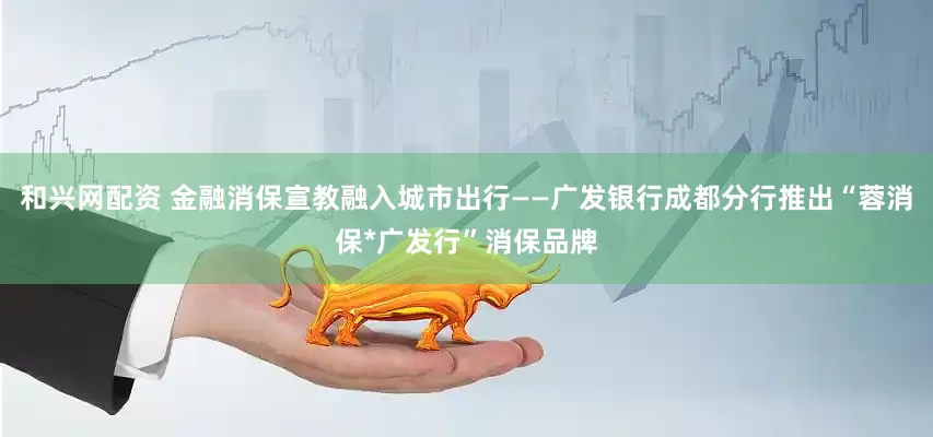 和兴网配资 金融消保宣教融入城市出行——广发银行成都分行推出“蓉消保*广发行”消保品牌