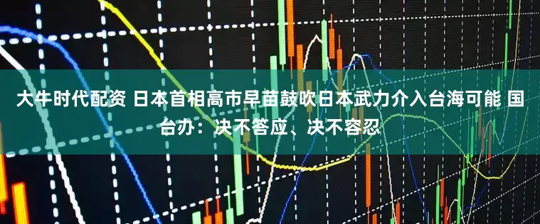 大牛时代配资 日本首相高市早苗鼓吹日本武力介入台海可能 国台办：决不答应、决不容忍